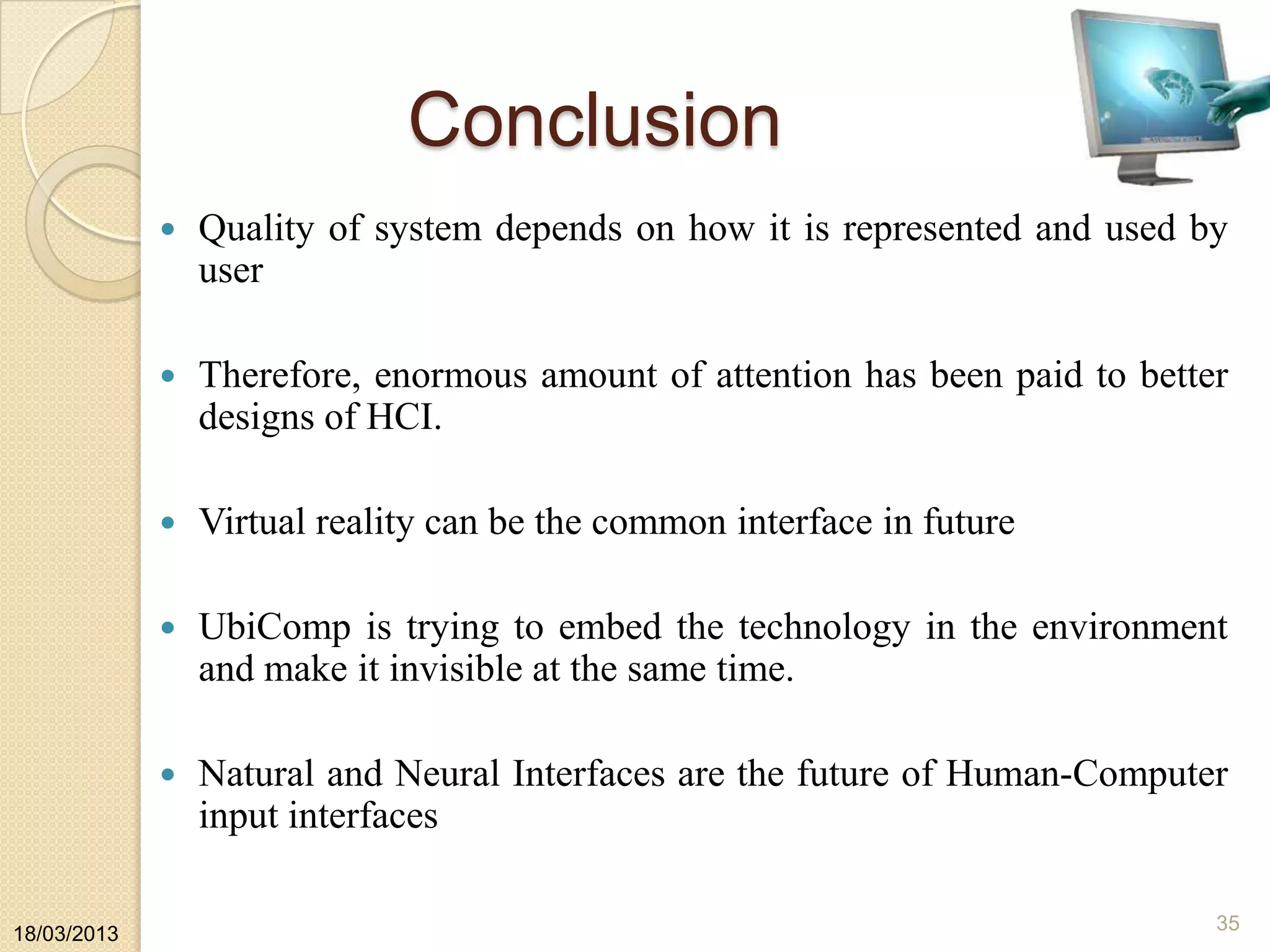 Conclusion
 Quality of system depends on how it is represented and used by
user
 Therefore, enormous amount of attention has been paid to better
designs of HCI.
 Virtual reality can be the common interface in future
 UbiComp is trying to embed the technology in the environment
and make it invisible at the same time.
 Natural and Neural Interfaces are the future of Human-Computer
input interfaces
18/03/2013
35
 
