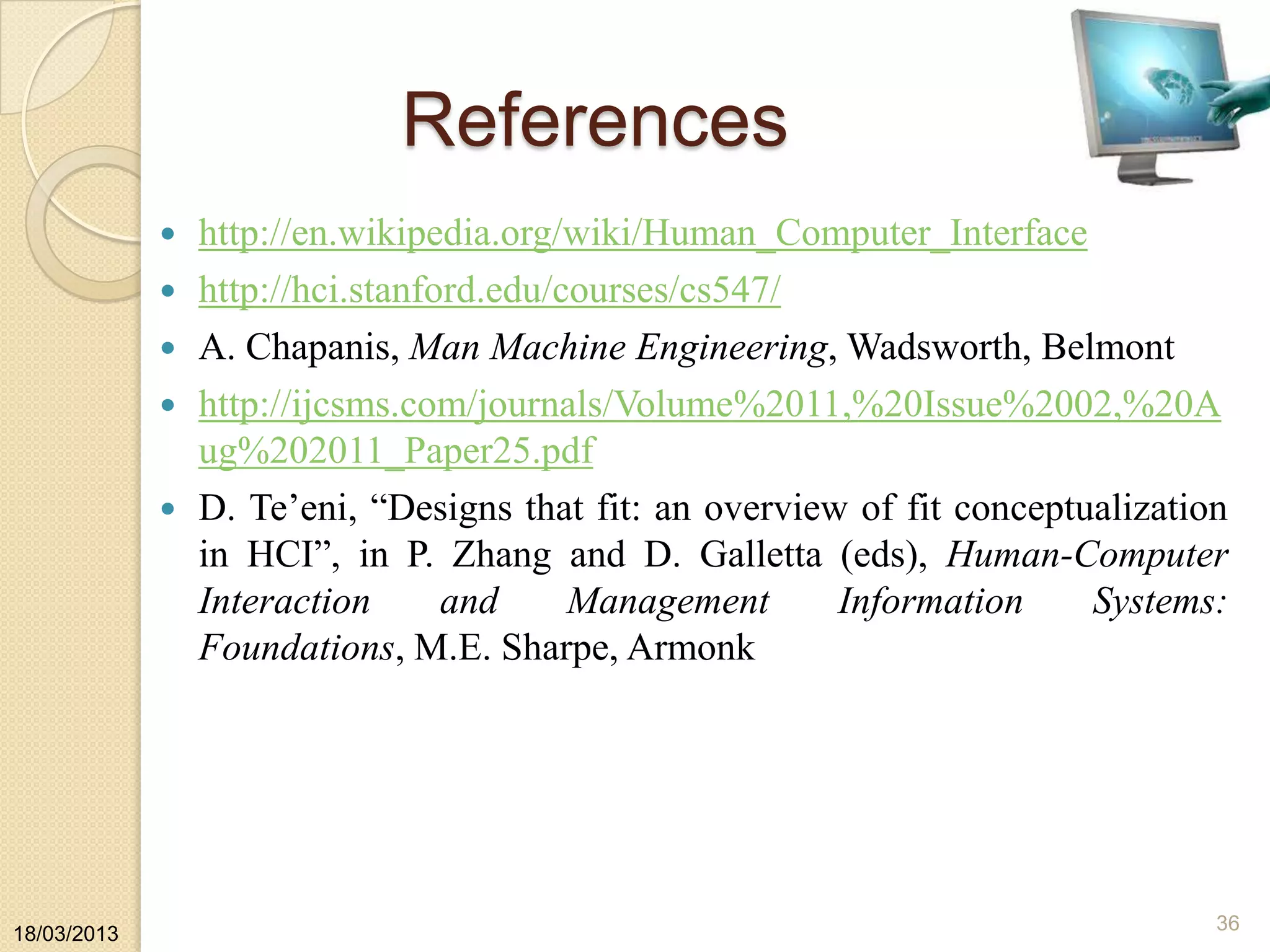 References
 http://en.wikipedia.org/wiki/Human_Computer_Interface
 http://hci.stanford.edu/courses/cs547/
 A. Chapanis, Man Machine Engineering, Wadsworth, Belmont
 http://ijcsms.com/journals/Volume%2011,%20Issue%2002,%20A
ug%202011_Paper25.pdf
 D. Te‟eni, “Designs that fit: an overview of fit conceptualization
in HCI”, in P. Zhang and D. Galletta (eds), Human-Computer
Interaction and Management Information Systems:
Foundations, M.E. Sharpe, Armonk
18/03/2013
36
 
