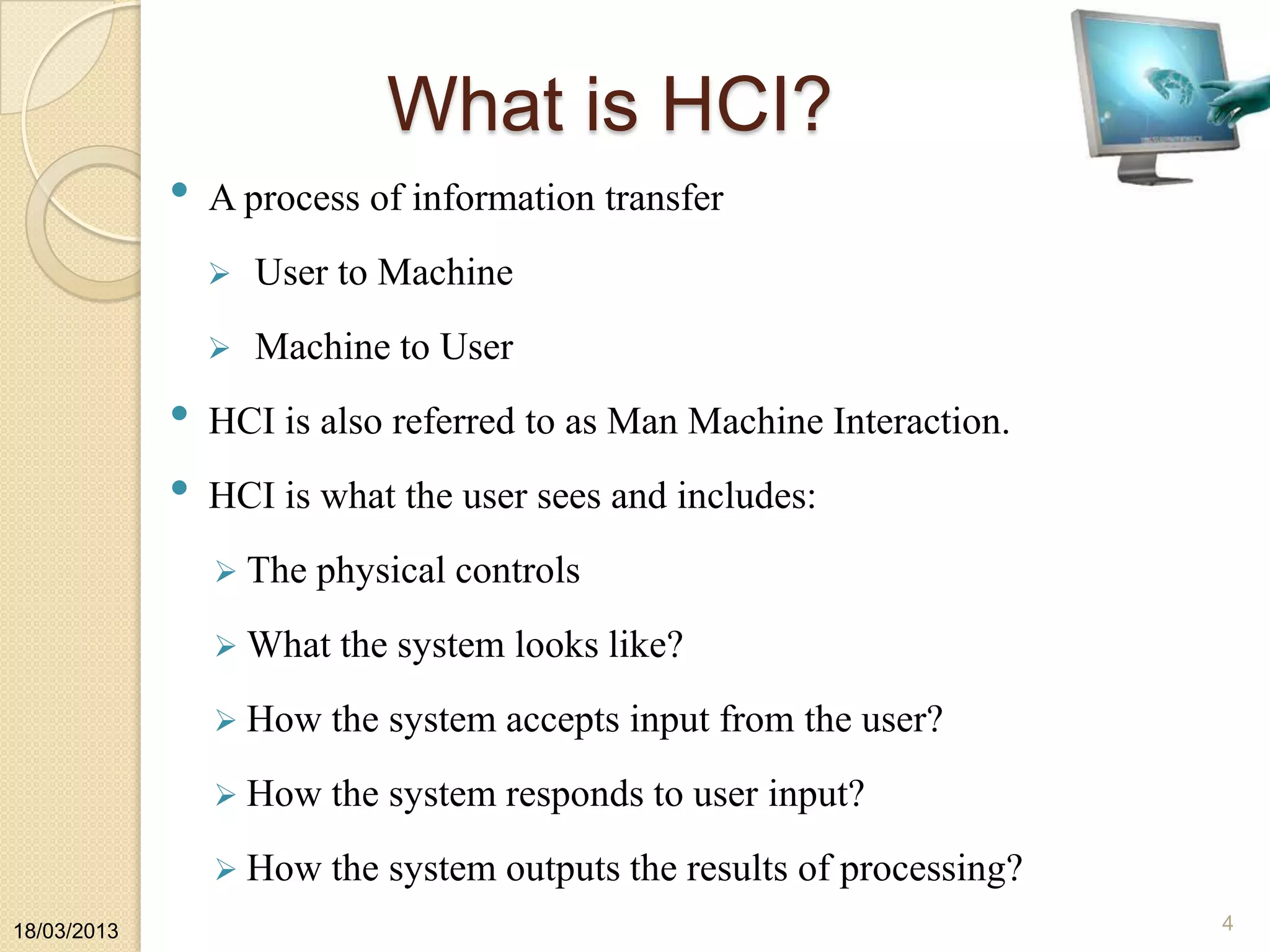 What is HCI?
• A process of information transfer
 User to Machine
 Machine to User
• HCI is also referred to as Man Machine Interaction.
• HCI is what the user sees and includes:
 The physical controls
 What the system looks like?
 How the system accepts input from the user?
 How the system responds to user input?
 How the system outputs the results of processing?
18/03/2013 4
 
