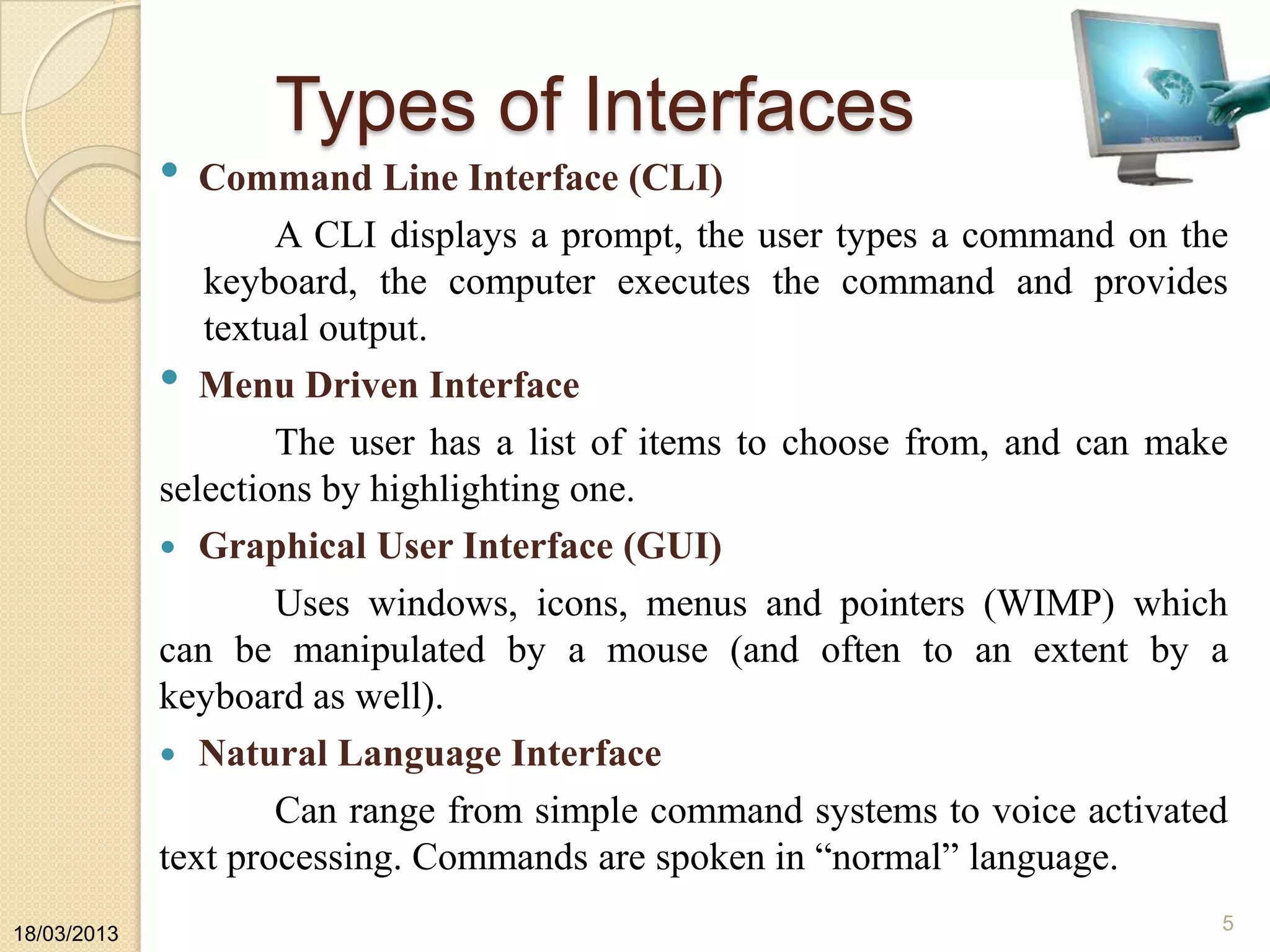 Types of Interfaces
• Command Line Interface (CLI)
A CLI displays a prompt, the user types a command on the
keyboard, the computer executes the command and provides
textual output.
• Menu Driven Interface
The user has a list of items to choose from, and can make
selections by highlighting one.
 Graphical User Interface (GUI)
Uses windows, icons, menus and pointers (WIMP) which
can be manipulated by a mouse (and often to an extent by a
keyboard as well).
 Natural Language Interface
Can range from simple command systems to voice activated
text processing. Commands are spoken in “normal” language.
18/03/2013
5
 