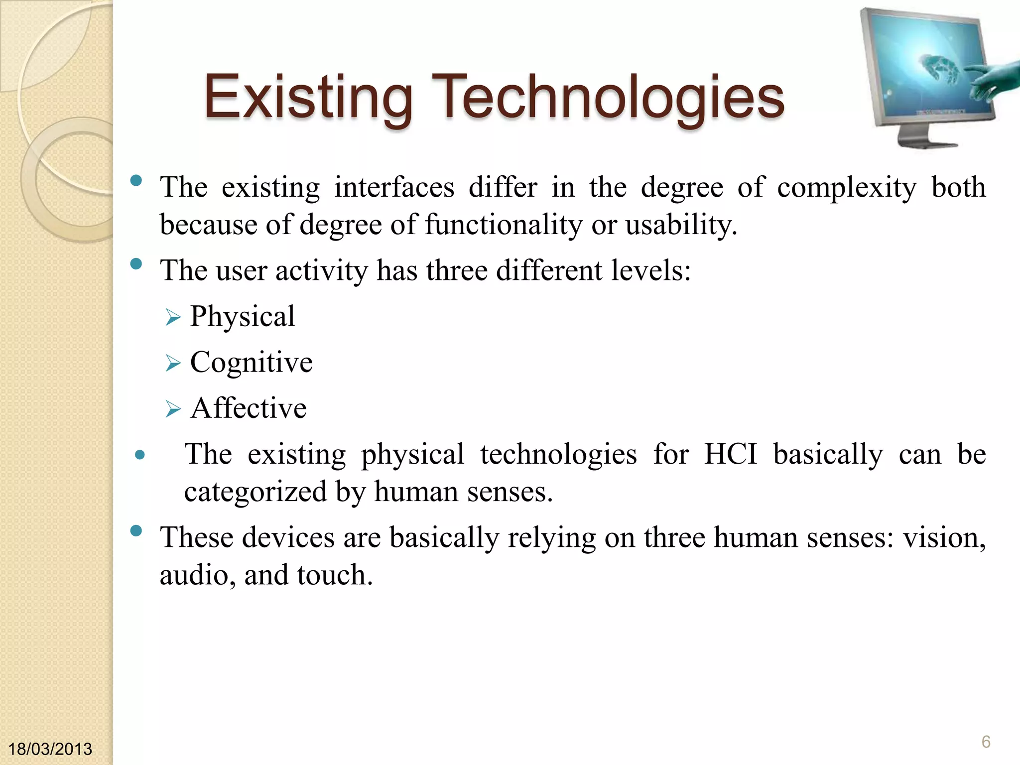 Existing Technologies
• The existing interfaces differ in the degree of complexity both
because of degree of functionality or usability.
• The user activity has three different levels:
 Physical
 Cognitive
 Affective
 The existing physical technologies for HCI basically can be
categorized by human senses.
• These devices are basically relying on three human senses: vision,
audio, and touch.
18/03/2013 6
 