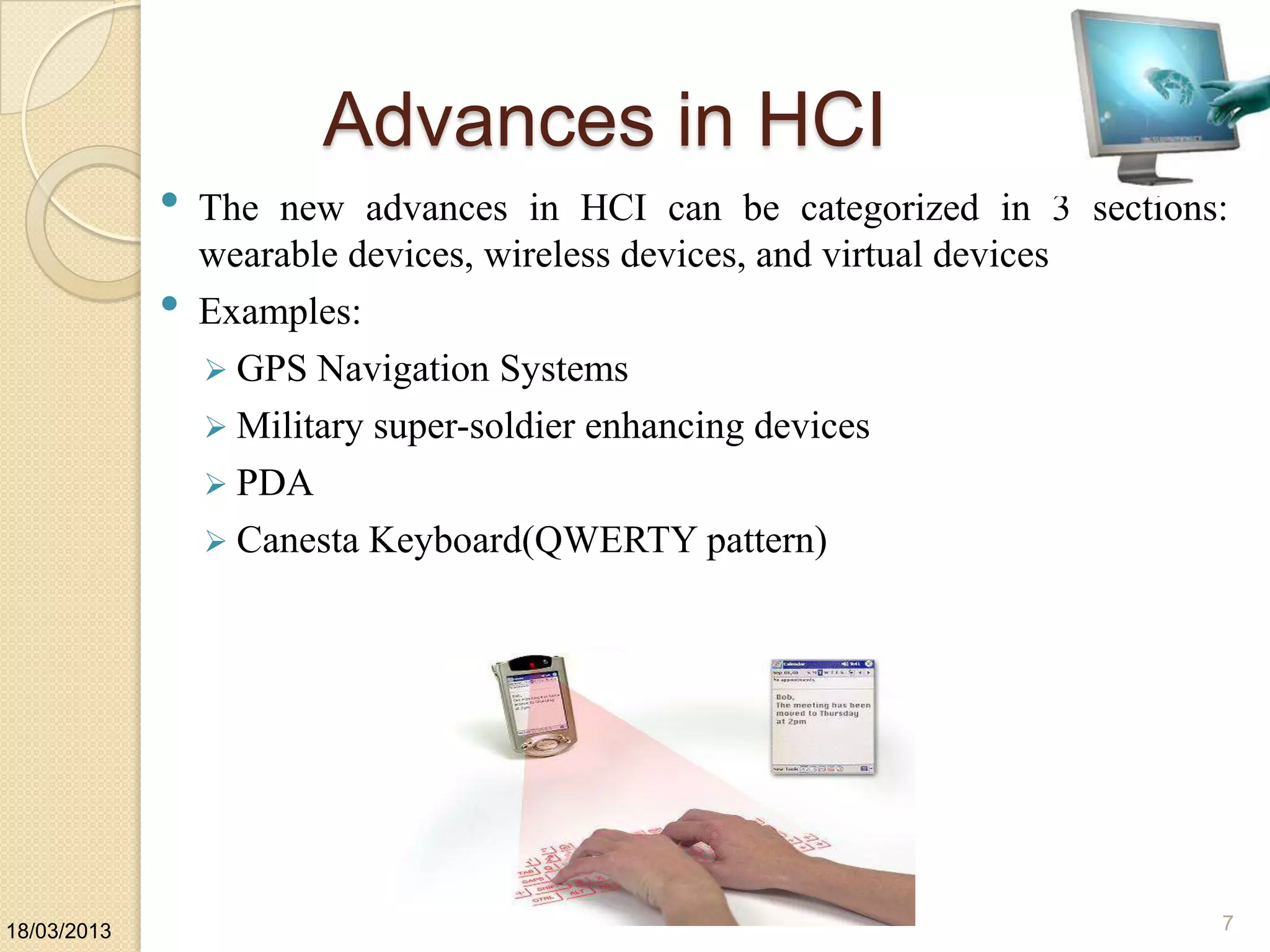 Advances in HCI
• The new advances in HCI can be categorized in 3 sections:
wearable devices, wireless devices, and virtual devices
• Examples:
 GPS Navigation Systems
 Military super-soldier enhancing devices
 PDA
 Canesta Keyboard(QWERTY pattern)
18/03/2013 7
 