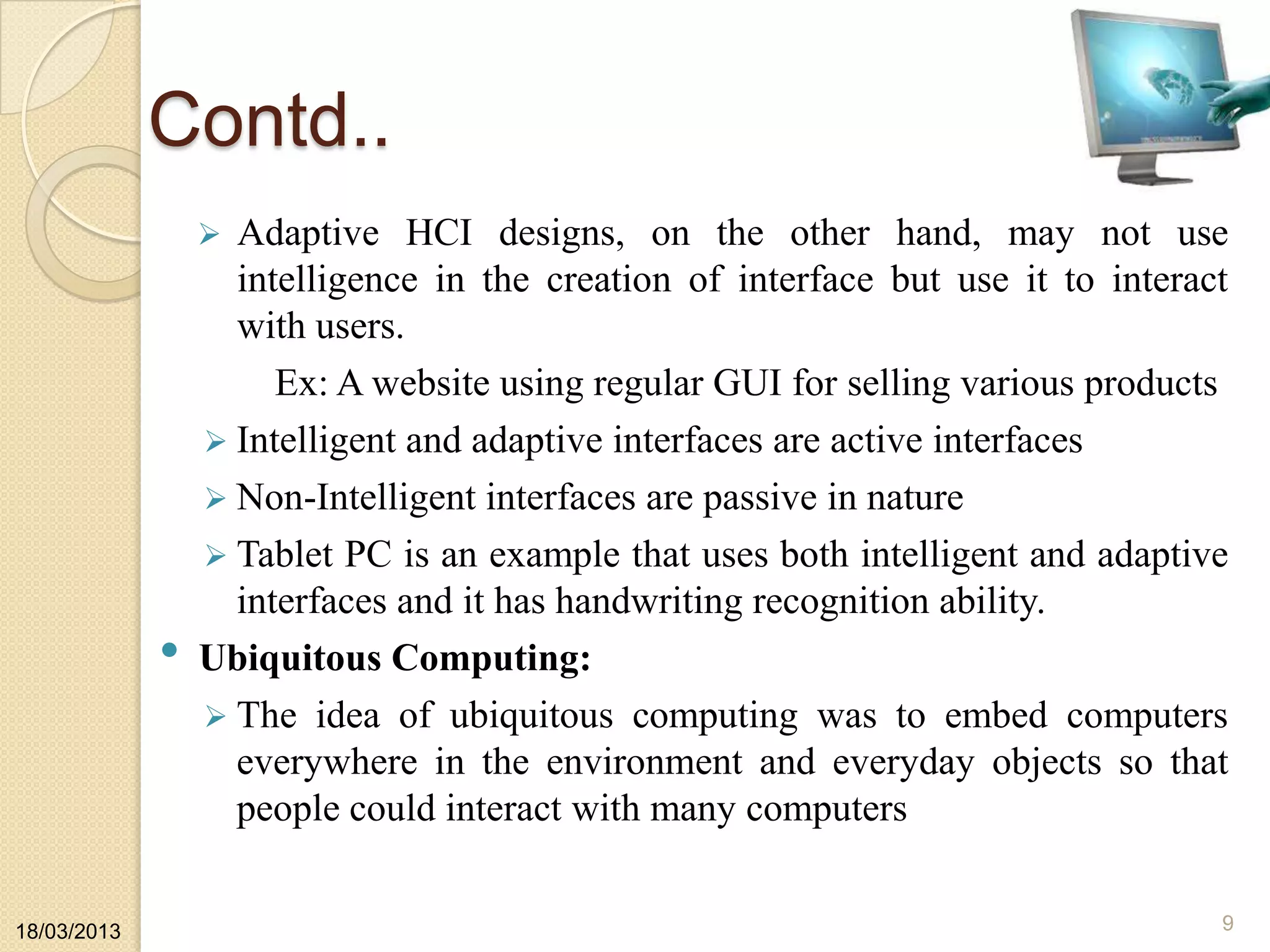 Contd..
 Adaptive HCI designs, on the other hand, may not use
intelligence in the creation of interface but use it to interact
with users.
Ex: A website using regular GUI for selling various products
 Intelligent and adaptive interfaces are active interfaces
 Non-Intelligent interfaces are passive in nature
 Tablet PC is an example that uses both intelligent and adaptive
interfaces and it has handwriting recognition ability.
• Ubiquitous Computing:
 The idea of ubiquitous computing was to embed computers
everywhere in the environment and everyday objects so that
people could interact with many computers
18/03/2013 9
 