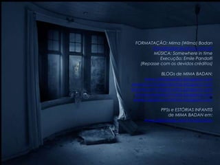 FORMATAÇÃO: Mima (Wilma) Badan
        mimabadan@yahoo.com.br
        MÚSICA: Somewhere in time
            Execução: Emile Pandolfi
   (Repasse com os devidos créditos)

           BLOGs de MIMA BADAN:
     www.mimabadan.blogspot.com
wwwrecantodepalavras.blogspot.com
wwwrecantodasreceitas.blogspot.com
 wwwpurezadoutrinaria.blogspot.com
 wwwcasadavovomima.blogspot.com

             PPSs e ESTÓRIAS INFANTIS
                de MIMA BADAN em:
     www.slideshare.net/mimabadan
 