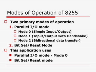 Modes of Operation of 8255 Two primary modes of operation Parallel I/O mode Mode 0 (Simple Input/Output)  Mode 1 (Input/Output with Handshake) Mode 2 (Bidirectional data transfer) Bit Set/Reset Mode This application uses  Parallel I/O mode - Mode 0 Bit Set/Reset mode 