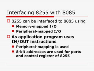 Interfacing 8255 with 8085 8255 can be interfaced to 8085 using  Memory-mapped I/O Peripheral-mapped I/O As application program uses IN/OUT instructions  Peripheral-mapping is used 8-bit addresses are used for ports and control register of 8255 