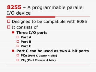 8255  – A programmable parallel I/O device Designed to be compatible with 8085 It consists of Three I/O ports Port A Port B Port C Port C can be used as two 4-bit ports PC u (Port C upper 4 bits) PC l  (Port C lower 4 bits) 