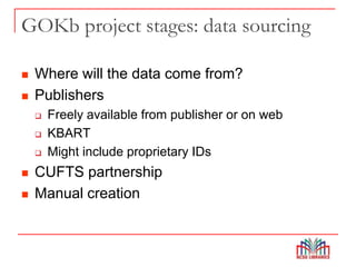 GOKb project stages: data sourcing
 Where will the data come from?
 Publishers
 Freely available from publisher or on web
 KBART
 Might include proprietary IDs
 CUFTS partnership
 Manual creation
 