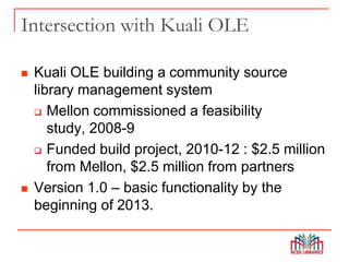 Intersection with Kuali OLE
 Kuali OLE building a community source
library management system
 Mellon commissioned a feasibility
study, 2008-9
 Funded build project, 2010-12 : $2.5 million
from Mellon, $2.5 million from partners
 Version 1.0 – basic functionality by the
beginning of 2013.
 