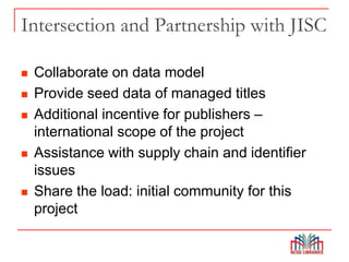 Intersection and Partnership with JISC
 Collaborate on data model
 Provide seed data of managed titles
 Additional incentive for publishers –
international scope of the project
 Assistance with supply chain and identifier
issues
 Share the load: initial community for this
project
 