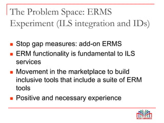 The Problem Space: ERMS
Experiment (ILS integration and IDs)
 Stop gap measures: add-on ERMS
 ERM functionality is fundamental to ILS
services
 Movement in the marketplace to build
inclusive tools that include a suite of ERM
tools
 Positive and necessary experience
 