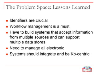 The Problem Space: Lessons Learned
 Identifiers are crucial
 Workflow management is a must
 Have to build systems that accept information
from multiple sources and can support
multiple data stores
 Need to manage all electronic
 Systems should integrate and be Kb-centric
 