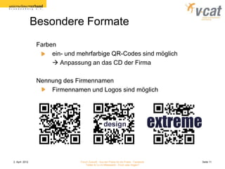 Besondere Formate
                 Farben
                      ein- und mehrfarbige QR-Codes sind möglich
                       Anpassung an das CD der Firma

                 Nennung des Firmennamen
                     Firmennamen und Logos sind möglich




2. April 2012                  Forum Zukunft - Aus der Praxis für die Praxis - Facebook   Seite 11
                                   Twitter & Co im Mittelstand - Fluch oder Segen?
 