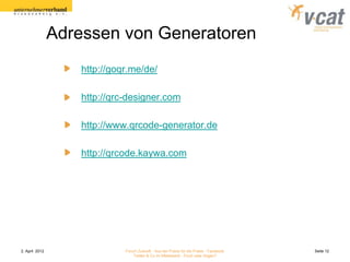 Adressen von Generatoren
                    http://goqr.me/de/

                    http://qrc-designer.com

                    http://www.qrcode-generator.de

                    http://qrcode.kaywa.com




2. April 2012                 Forum Zukunft - Aus der Praxis für die Praxis - Facebook   Seite 12
                                  Twitter & Co im Mittelstand - Fluch oder Segen?
 