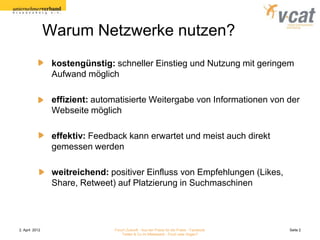 Warum Netzwerke nutzen?
                 kostengünstig: schneller Einstieg und Nutzung mit geringem
                 Aufwand möglich

                 effizient: automatisierte Weitergabe von Informationen von der
                 Webseite möglich

                 effektiv: Feedback kann erwartet und meist auch direkt
                 gemessen werden

                 weitreichend: positiver Einfluss von Empfehlungen (Likes,
                 Share, Retweet) auf Platzierung in Suchmaschinen




2. April 2012                   Forum Zukunft - Aus der Praxis für die Praxis - Facebook   Seite 2
                                    Twitter & Co im Mittelstand - Fluch oder Segen?
 