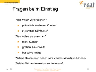 Fragen beim Einstieg

                 Wen wollen wir erreichen?

                      potentielle und neue Kunden

                      zukünftige Mitarbeiter

                 Was wollen wir erreichen?

                      mehr Kunden

                      größere Reichweite

                      besseres Image

                 Welche Ressourcen haben wir / werden wir nutzen können?

                 Welche Netzwerke wollen wir benutzen?
2. April 2012                   Forum Zukunft - Aus der Praxis für die Praxis - Facebook   Seite 3
                                    Twitter & Co im Mittelstand - Fluch oder Segen?
 