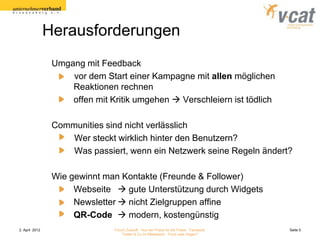 Herausforderungen
                 Umgang mit Feedback
                     vor dem Start einer Kampagne mit allen möglichen
                     Reaktionen rechnen
                     offen mit Kritik umgehen  Verschleiern ist tödlich

                 Communities sind nicht verlässlich
                     Wer steckt wirklich hinter den Benutzern?
                     Was passiert, wenn ein Netzwerk seine Regeln ändert?

                 Wie gewinnt man Kontakte (Freunde & Follower)
                      Webseite  gute Unterstützung durch Widgets
                      Newsletter  nicht Zielgruppen affine
                      QR-Code  modern, kostengünstig
2. April 2012                   Forum Zukunft - Aus der Praxis für die Praxis - Facebook   Seite 5
                                    Twitter & Co im Mittelstand - Fluch oder Segen?
 