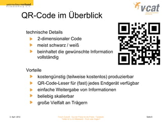 QR-Code im Überblick
                 technische Details
                      2-dimensionaler Code
                      meist schwarz / weiß
                      beinhaltet die gewünschte Information
                      vollständig

                 Vorteile
                       kostengünstig (teilweise kostenlos) produzierbar
                       QR-Code-Leser für (fast) jedes Endgerät verfügbar
                       einfache Weitergabe von Informationen
                       beliebig skalierbar
                       große Vielfalt an Trägern

2. April 2012                   Forum Zukunft - Aus der Praxis für die Praxis - Facebook   Seite 6
                                    Twitter & Co im Mittelstand - Fluch oder Segen?
 