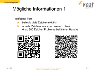 Mögliche Informationen 1
                 einfacher Text
                       beliebig viele Zeichen möglich
                       je mehr Zeichen, um so schwerer zu lesen
                        ab 300 Zeichen Probleme bei älteren Handys




2. April 2012                  Forum Zukunft - Aus der Praxis für die Praxis - Facebook   Seite 7
                                   Twitter & Co im Mittelstand - Fluch oder Segen?
 