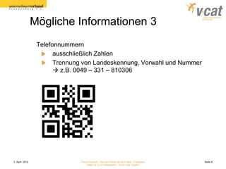 Mögliche Informationen 3
                 Telefonnummern
                       ausschließlich Zahlen
                       Trennung von Landeskennung, Vorwahl und Nummer
                        z.B. 0049 – 331 – 810306




2. April 2012                  Forum Zukunft - Aus der Praxis für die Praxis - Facebook   Seite 9
                                   Twitter & Co im Mittelstand - Fluch oder Segen?
 