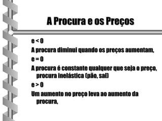 A Procura e os Preços
e<0
A procura diminui quando os preços aumentam,
e=0
A procura é constante qualquer que seja o preço,
  procura inelástica (pão, sal)
e>0
Um aumento no preço leva ao aumento da
  procura,
 