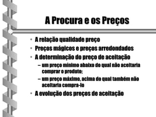 A Procura e os Preços
• A relação qualidade preço
• Preços mágicos e preços arredondados
• A determinação do preço de aceitação
  – um preço mínimo abaixo do qual não aceitaria
    comprar o produto;
  – um preço máximo, acima do qual também não
    aceitaria compra-lo
• A evolução dos preços de aceitação
 