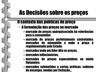 As Decisões sobre os preços
a   O contexto das políticas de preço
    • A formulação dos preços no mercado
       – mercado de preços anárquicos(não há referências
         para o consumidor;
       – mercado de preços perfeitamente controlados:
         mercados de monopólio e onde o preço é
         regulamentado pelo Estado;
       – mercados onde um líder dita os preços,
       – mercados inflacionistas;
       – mercados de preços especulativos ou muito
         flutuantes;
       – mercados submetidos a certas práticas: caderno
         de encargos, vendas por licitação...
 
