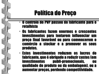 Política do Preço
• O controlo do PVP passou do fabricante para o
  retalhista
• Os fabricantes fazem enormes e crescentes
  investimentos para tentarem influenciar um
  preço final favorável ou para convencerem o
  comércio a stockar e a promover os seus
  produtos.
• Estes investimentos reduzem os lucros do
  fabricante, que é obrigado a reduzir custos (em
  investimentos       publi-promocionais,      ou
  qualidade do produto ou da embalagem), ou a
  aumentar preços, perdendo competitividade.
 