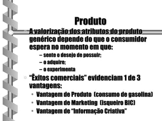 Produto
a   A valorização dos atributos do produto
    genérico depende do que o consumidor
    espera no momento em que:
         – sente o desejo de possuir;
         – o adquire;
         – o experimenta
a   “Êxitos comerciais” evidenciam 1 de 3
    vantagens:
    •   Vantagem de Produto (consumo de gasolina)
    •   Vantagem de Marketing (isqueiro BIC)
    •   Vantagem de “Informação Criativa”
 