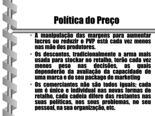 Política do Preço
• A manipulação das margens para aumentar
  lucros ou reduzir o PVP está cada vez menos
  nas mão dos produtores.
• Os descontos, tradicionalmente a arma mais
  usada para stockar no retalho, terão cada vez
  menos peso nas decisões, as quais
  dependerão da avaliação da capacidade de
  uma marca e do seu package de marketing
• Os comerciantes não são todos iguais; cada
  um é único e individual nas novas formas de
  retalho, cada cadeia difere das restantes nas
  suas políticas, nos seus problemas, no seu
  pessoal, na sua organização, etc.
 
