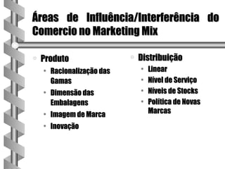 Áreas de Influência/Interferência do
Comercio no Marketing Mix

a   Produto                a   Distribuição
    • Racionalização das       •   Linear
      Gamas                    •   Nível de Serviço
    • Dimensão das             •   Níveis de Stocks
      Embalagens               •   Política de Novas
    • Imagem de Marca              Marcas

    • Inovação
 