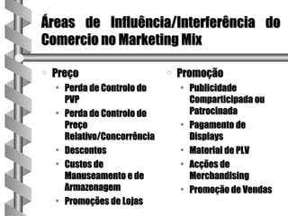 Áreas de Influência/Interferência do
Comercio no Marketing Mix

a   Preço                     a   Promoção
    • Perda de Controlo do        • Publicidade
      PVP                           Comparticipada ou
    • Perda de Controlo do          Patrocinada
      Preço                       • Pagamento de
      Relativo/Concorrência         Displays
    • Descontos                   • Material de PLV
    • Custos de                   • Acções de
      Manuseamento e de             Merchandising
      Armazenagem                 • Promoção de Vendas
    • Promoções de Lojas
 