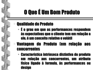 O Que É Um Bom Produto
a   Qualidade do Produto
    • É o grau em que as performances respondem
      às expectativas que o cliente tem em relação a
      ele, é um conceito relativo e volátil
a   Vantagem do Produto (em relação aos
    concorrentes
    • Característica intrínseca distintiva do produto
      em relação aos concorrentes, um atributo
      físico ligado à formula, às performances ou
      design
 
