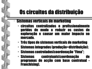 Os circuitos da distribuição
a   Sistemas verticais de marketing
    • circuitos centralizados e profissionalmente
      geridos de modo a reduzir os custos de
      exploração e causar um maior impacto no
      mercado.
    • Três tipos de sistemas verticais de marketing
    • Sistemas integrados (produção+distribuição);
    • Sistemas controlados(coordenação “Fima”;
    • Sistemas       contratuais(coordenação      de
      programas de acção com base contratual -
      Franchising).
 