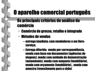 O aparelho comercial português
a   Os principais critérios de análise do
    comércio
    • Comércio de grosso, retalho e integrado
    • Métodos de vendas
       – entrega imediata: com vendedores e em livre-
         serviço;
       – Entrega diferida: venda por correspondência,
         venda com base em documentos (agências de
         viagens), venda com unidade de demonstração
         (automóveis), venda com maqueta (imobiliário),
         venda com orçamento (imobiliário), , venda com
         amostra (revestimento para o chão)
 
