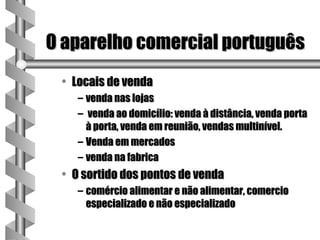 O aparelho comercial português
 • Locais de venda
    – venda nas lojas
    – venda ao domicílio: venda à distância, venda porta
      à porta, venda em reunião, vendas multinível.
    – Venda em mercados
    – venda na fabrica
 • O sortido dos pontos de venda
    – comércio alimentar e não alimentar, comercio
      especializado e não especializado
 