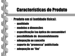 Características do Produto
a   Produto em si (entidade física):
    •   qualidade
    •   modelos e dimensões
    •   especificação (na óptica do consumidor)
    •   possibilidade de desenvolvimento
    •   adequação ao conceito
    •   suporte da “promessa” publicitada
    •   adequação ao “fim”
 
