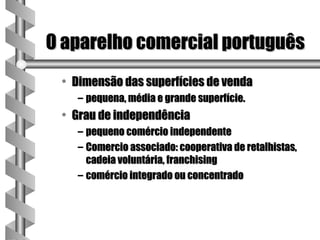 O aparelho comercial português
 • Dimensão das superfícies de venda
   – pequena, média e grande superfície.
 • Grau de independência
   – pequeno comércio independente
   – Comercio associado: cooperativa de retalhistas,
     cadeia voluntária, franchising
   – comércio integrado ou concentrado
 