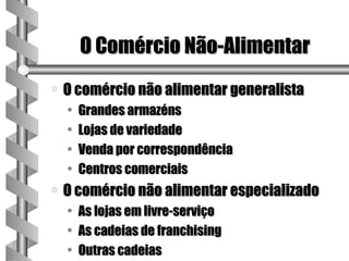 O Comércio Não-Alimentar
a   O comércio não alimentar generalista
    •   Grandes armazéns
    •   Lojas de variedade
    •   Venda por correspondência
    •   Centros comerciais
a   O comércio não alimentar especializado
    •   As lojas em livre-serviço
    •   As cadeias de franchising
    •   Outras cadeias
 