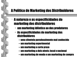 A Política de Marketing dos Distribuidores

a   A natureza e as especificidades do
    marketing dos distribuidores
    • um marketing idêntico ao dos produtores
    • As especificidades do marketing dos
      distribuidores
       – uma clientela paradoxalmente mal conhecida
       – um marketing experimental
       – um marketing a curto prazo
       – um marketing a dois níveis: local e nacional
       – um marketing de venda e um marketing de compra
 