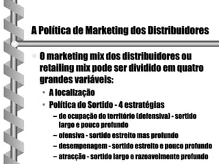 A Política de Marketing dos Distribuidores

a   O marketing mix dos distribuidores ou
    retailing mix pode ser dividido em quatro
    grandes variáveis:
    •   A localização
    •   Política do Sortido - 4 estratégias
         – de ocupação do território (defensiva) - sortido
           largo e pouco profundo
         – ofensiva - sortido estreito mas profundo
         – desempenagem - sortido estreito e pouco profundo
         – atracção - sortido largo e razoavelmente profundo
 
