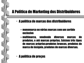 A Política de Marketing dos Distribuidores

  • A política de marcas dos distribuidores

     – monomarca ou várias marcas com um sortido
       exclusivo
     – multimarca, vendendo diversas marcas de
       produtos, e até marcas próprias. Existem três tipos
       de marcas próprias:produtos brancos, produtos de
       marca de insígnia, produtos de marcas diversas.


  • A política de preços
 