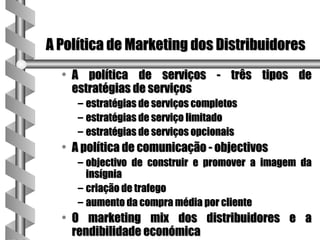 A Política de Marketing dos Distribuidores
  • A política de serviços - três tipos de
    estratégias de serviços
     – estratégias de serviços completos
     – estratégias de serviço limitado
     – estratégias de serviços opcionais
  • A política de comunicação - objectivos
     – objectivo de construir e promover a imagem da
       insígnia
     – criação de trafego
     – aumento da compra média por cliente
  • O marketing mix dos distribuidores e a
    rendibilidade económica
 