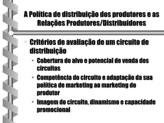 A Política de distribuição dos produtores e as
    Relações Produtores/Distribuidores

a   Critérios de avaliação de um circuito de
    distribuição
    • Cobertura do alvo e potencial de venda dos
      circuitos
    • Competência do circuito e adaptação da sua
      política de marketing ao marketing do
      produtor
    • Imagem do circuito, dinamismo e capacidade
      promocional
 