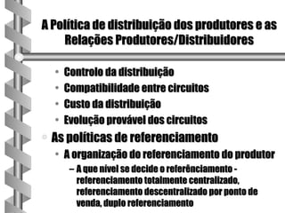 A Política de distribuição dos produtores e as
    Relações Produtores/Distribuidores

    •   Controlo da distribuição
    •   Compatibilidade entre circuitos
    •   Custo da distribuição
    •   Evolução provável dos circuitos
a   As políticas de referenciamento
    • A organização do referenciamento do produtor
         – A que nível se decide o referênciamento -
           referenciamento totalmente centralizado,
           referenciamento descentralizado por ponto de
           venda, duplo referenciamento
 
