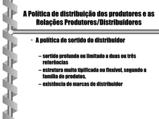 A Política de distribuição dos produtores e as
    Relações Produtores/Distribuidores

  • A política de sortido do distribuidor

     – sortido profundo ou limitado a duas ou três
       referências
     – estrutura muito tipificada ou flexível, segundo a
       família de produtos,
     – existência de marcas de distribuidor
 