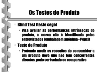 Os Testes do Produto
a   Blind Test (teste cego)
    • Visa avaliar as performances intrínsecas do
      produto, a marca não é identificada pelos
      entrevistados (embalagem anónima - Pepsi)
a   Teste de Produto
    • Pretende medir as reacções do consumidor a
      um produto novo que não tem concorrentes
      directos, pode ser isolado ou comparativo
 