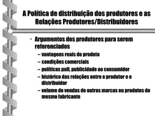 A Política de distribuição dos produtores e as
    Relações Produtores/Distribuidores

  • Argumentos dos produtores para serem
    referenciados
     – vantagens reais do produto
     – condições comerciais
     – políticas pull, publicidade ao consumidor
     – histórico das relações entre o produtor e o
       distribuidor
     – volume de vendas de outras marcas ou produtos do
       mesmo fabricante
 
