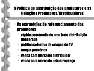 A Política de distribuição dos produtores e as
    Relações Produtores/Distribuidores

a   As estratégias de referenciamento dos
    produtores
    • rápida construção de uma forte distribuição
      ponderada
    • política selectiva de criação de DV
    • ataque periférico
    • venda com marca de distribuidor
    • venda com marca de primeiro preço
 
