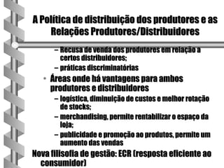 A Política de distribuição dos produtores e as
    Relações Produtores/Distribuidores
      – Recusa de venda dos produtores em relação a
        certos distribuidores;
      – práticas discriminatórias
   • Áreas onde há vantagens para ambos
     produtores e distribuidores
      – logística, diminuição de custos e melhor rotação
        de stocks;
      – merchandising, permite rentabilizar o espaço da
        loja;
      – publicidade e promoção ao produtos, permite um
        aumento das vendas
Nova filisofia de gestão: ECR (resposta eficiente ao
  consumidor)
 